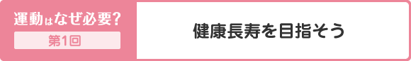 運動はなぜ必要？ 第1回 健康長寿を目指そう