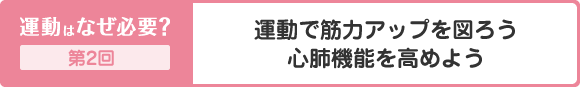 運動はなぜ必要？ 第2回 運動で筋力アップを図ろう 心肺機能を高めよう