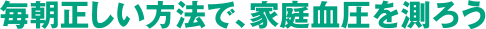 毎朝正しい方法で、家庭血圧を測ろう