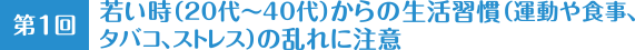 第1回 若い時(20代〜40代)からの生活習慣(運動や食事、タバコ、ストレス)の乱れに注意