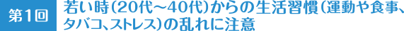 第1回 若い時（20代〜40代）からの生活習慣（運動や食事、タバコ、ストレス）の乱れに注意